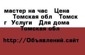 мастер на час › Цена ­ 500 - Томская обл., Томск г. Услуги » Для дома   . Томская обл.